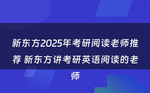 新东方2025年考研阅读老师推荐 新东方讲考研英语阅读的老师