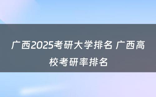 广西2025考研大学排名 广西高校考研率排名