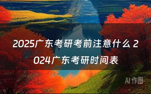 2025广东考研考前注意什么 2024广东考研时间表