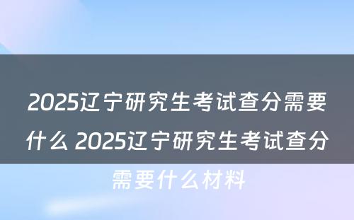 2025辽宁研究生考试查分需要什么 2025辽宁研究生考试查分需要什么材料