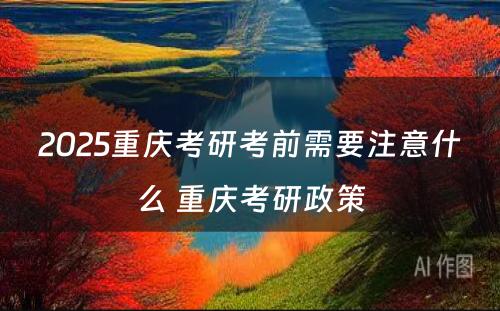 2025重庆考研考前需要注意什么 重庆考研政策