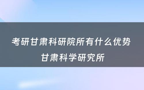 考研甘肃科研院所有什么优势 甘肃科学研究所