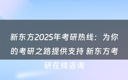 新东方2025年考研热线：为你的考研之路提供支持 新东方考研在线咨询