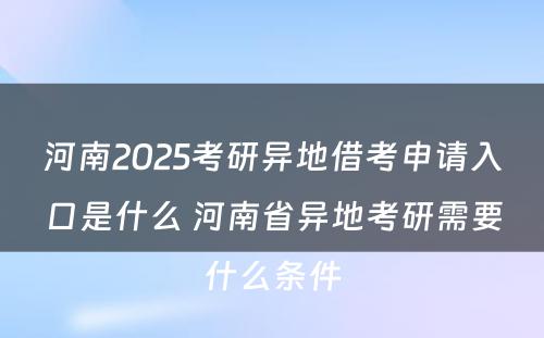 河南2025考研异地借考申请入口是什么 河南省异地考研需要什么条件