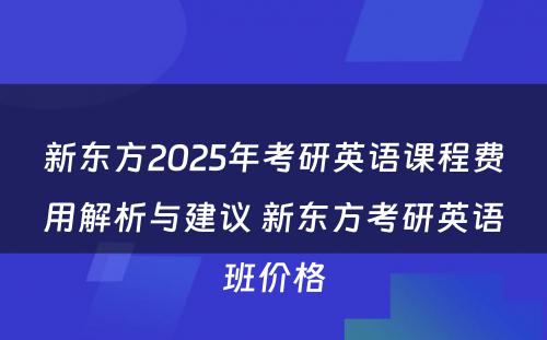 新东方2025年考研英语课程费用解析与建议 新东方考研英语班价格