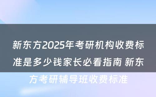 新东方2025年考研机构收费标准是多少钱家长必看指南 新东方考研辅导班收费标准