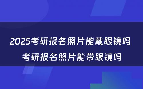 2025考研报名照片能戴眼镜吗 考研报名照片能带眼镜吗