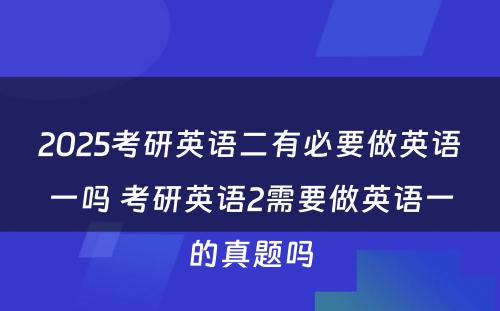 2025考研英语二有必要做英语一吗 考研英语2需要做英语一的真题吗