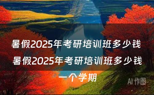 暑假2025年考研培训班多少钱 暑假2025年考研培训班多少钱一个学期