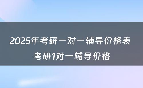 2025年考研一对一辅导价格表 考研1对一辅导价格