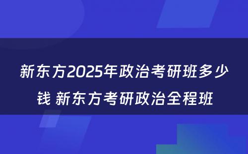 新东方2025年政治考研班多少钱 新东方考研政治全程班