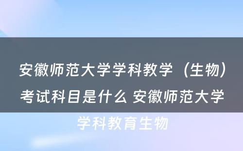 安徽师范大学学科教学（生物）考试科目是什么 安徽师范大学学科教育生物