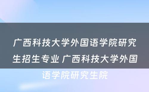 广西科技大学外国语学院研究生招生专业 广西科技大学外国语学院研究生院