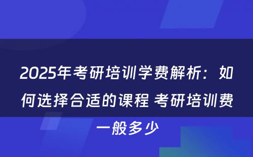 2025年考研培训学费解析：如何选择合适的课程 考研培训费一般多少