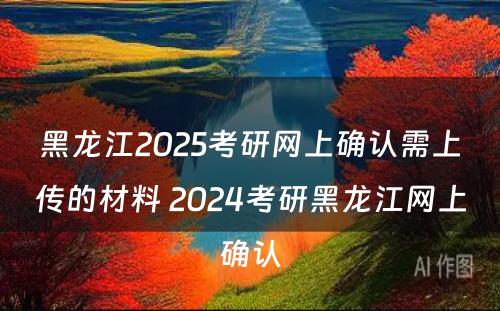 黑龙江2025考研网上确认需上传的材料 2024考研黑龙江网上确认