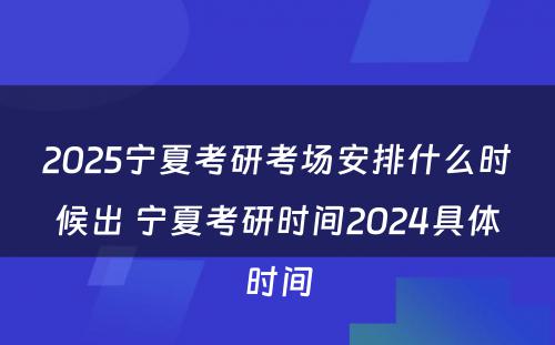 2025宁夏考研考场安排什么时候出 宁夏考研时间2024具体时间