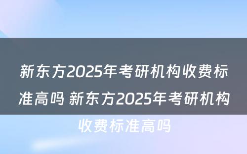 新东方2025年考研机构收费标准高吗 新东方2025年考研机构收费标准高吗