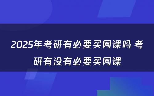 2025年考研有必要买网课吗 考研有没有必要买网课