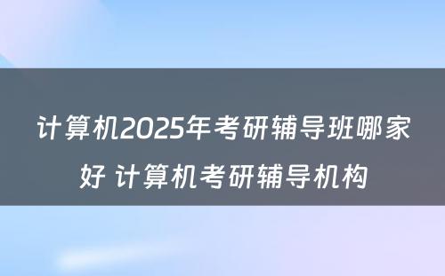 计算机2025年考研辅导班哪家好 计算机考研辅导机构