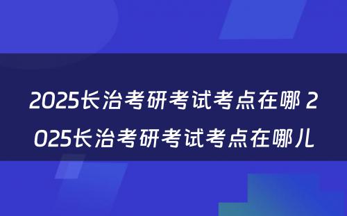 2025长治考研考试考点在哪 2025长治考研考试考点在哪儿