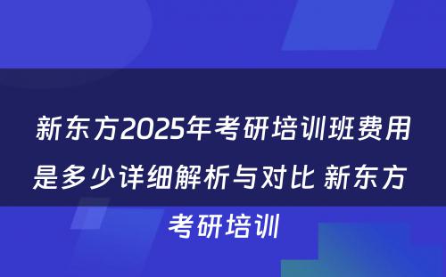 新东方2025年考研培训班费用是多少详细解析与对比 新东方 考研培训