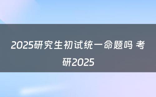 2025研究生初试统一命题吗 考研2025