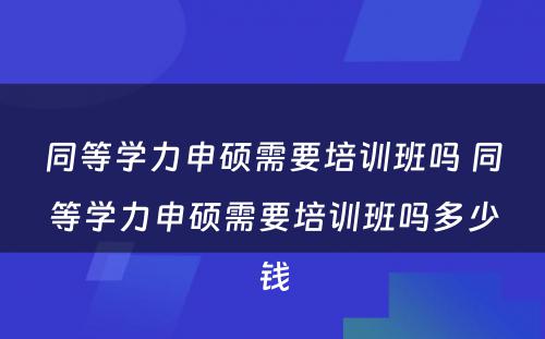 同等学力申硕需要培训班吗 同等学力申硕需要培训班吗多少钱