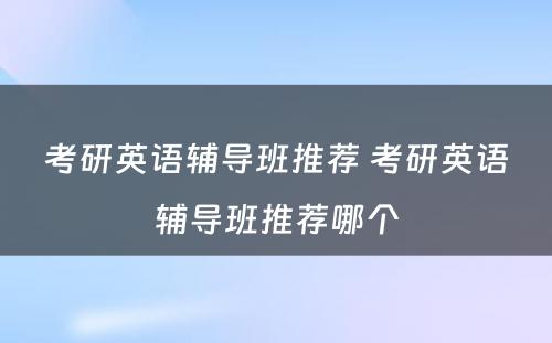 考研英语辅导班推荐 考研英语辅导班推荐哪个