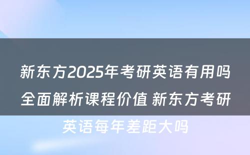 新东方2025年考研英语有用吗全面解析课程价值 新东方考研英语每年差距大吗