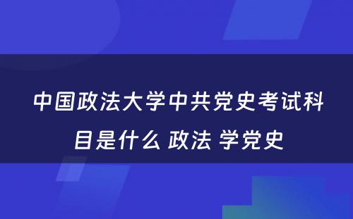 中国政法大学中共党史考试科目是什么 政法 学党史