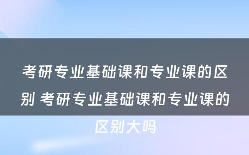 考研专业基础课和专业课的区别 考研专业基础课和专业课的区别大吗