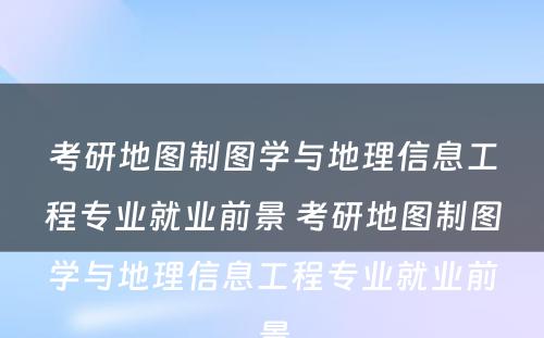 考研地图制图学与地理信息工程专业就业前景 考研地图制图学与地理信息工程专业就业前景