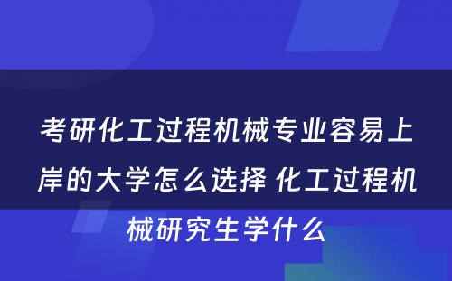 考研化工过程机械专业容易上岸的大学怎么选择 化工过程机械研究生学什么