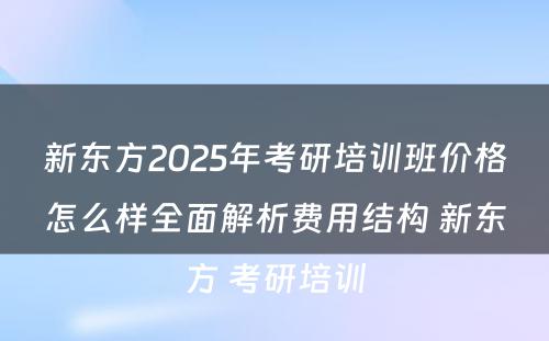 新东方2025年考研培训班价格怎么样全面解析费用结构 新东方 考研培训