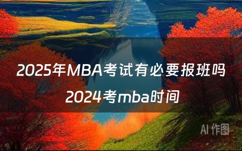 2025年MBA考试有必要报班吗 2024考mba时间