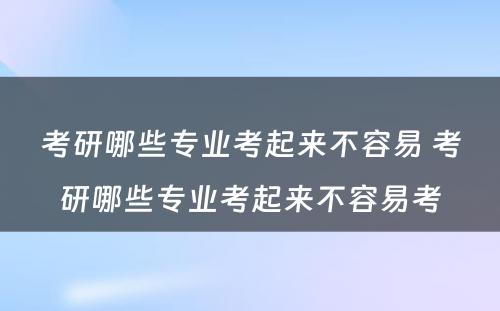 考研哪些专业考起来不容易 考研哪些专业考起来不容易考