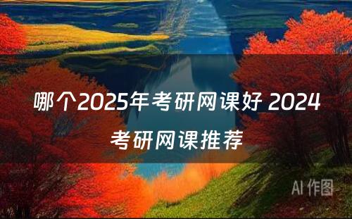 哪个2025年考研网课好 2024考研网课推荐