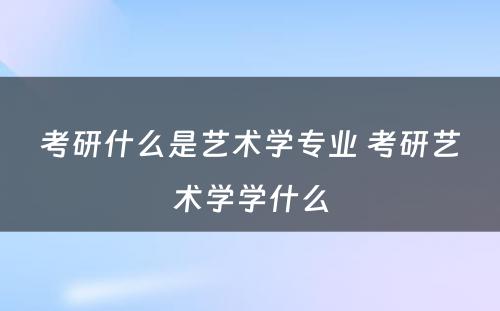 考研什么是艺术学专业 考研艺术学学什么