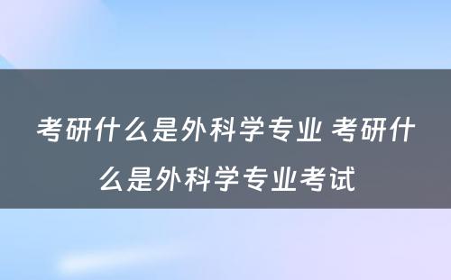 考研什么是外科学专业 考研什么是外科学专业考试