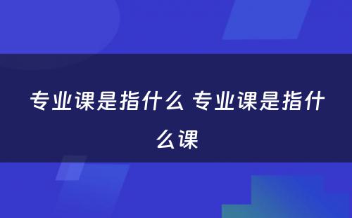 专业课是指什么 专业课是指什么课