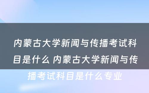 内蒙古大学新闻与传播考试科目是什么 内蒙古大学新闻与传播考试科目是什么专业