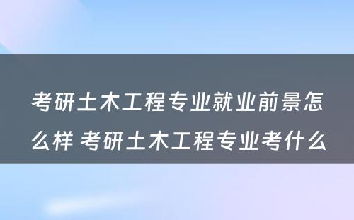 考研土木工程专业就业前景怎么样 考研土木工程专业考什么