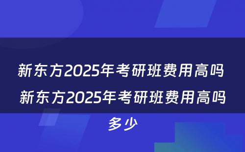 新东方2025年考研班费用高吗 新东方2025年考研班费用高吗多少