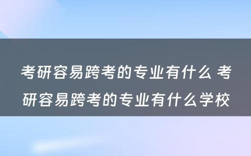 考研容易跨考的专业有什么 考研容易跨考的专业有什么学校