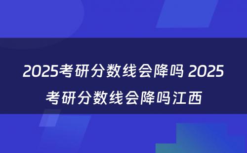 2025考研分数线会降吗 2025考研分数线会降吗江西