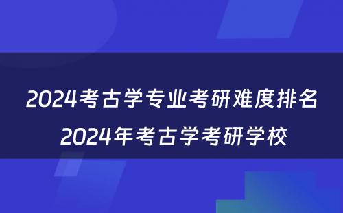 2024考古学专业考研难度排名 2024年考古学考研学校