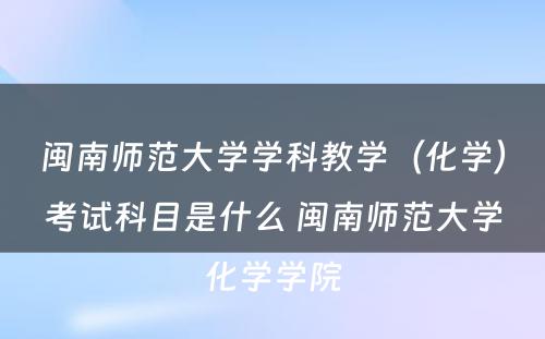 闽南师范大学学科教学（化学）考试科目是什么 闽南师范大学化学学院