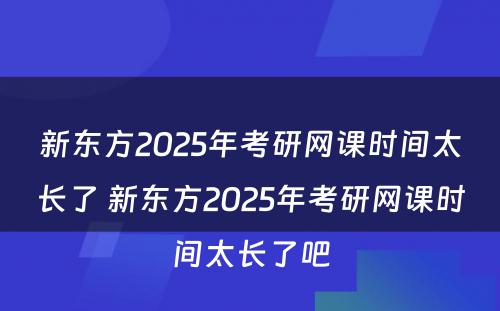 新东方2025年考研网课时间太长了 新东方2025年考研网课时间太长了吧