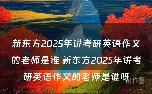 新东方2025年讲考研英语作文的老师是谁 新东方2025年讲考研英语作文的老师是谁呀