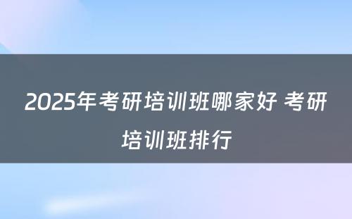 2025年考研培训班哪家好 考研培训班排行